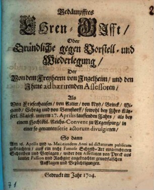 Gedämpfftes Ehren-Gifft, Oder Gründliche gegen Vorstell- und Wiederlegung, Der Von dem Freyherrn von Ingelheim, und den Ihme adhærirenden Assessoren, Als Von Friesenhausen, von Ritter, von Nytz, Brinck, Wigand, Schrag und von Bernstorff, sowohl bey Ihro Käyserl. Majest. unterm 27. Aprilis lauffenden Jahrs, als bey einem Hochlöbl. Reichs-Convent zu Regenspurg, in einer so genanten serie actorum divulgirten, So dann Am 16. Aprilis und 10. Maij ejusdem Anni ad dictaturam publicam gebrachten, auff ein recht Famose Schreib-Art eingerichteten Schreiben und Beylagen, wieder den Assessoren von Pyrck aus lauter Passion und Rachgier angebrachter grundfalschen Aufflagen und Bezüchtigungen