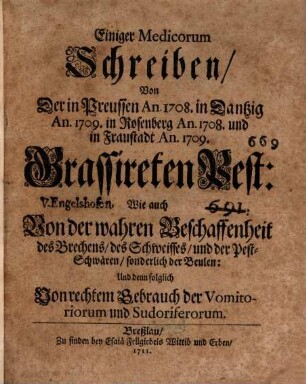 Einiger Medicorum Schreiben, Von Der in Preussen An. 1708 in Dantzig An. 1709 in Rosenberg An. 1708 und in Fraustadt An. 1709 Grassireten Pest : Wie auch Von der wahren Beschaffenheit des Brechens, des Schweisses, und der Pest-Schwären, sonderlich der Beulen: Und denn folglich Von rechtem Gebrauch der Vomitoriorum und Sudoriferorum