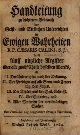 Geist- und Sittliche Unterricht in ewigen Wahrheiten : Für jeden Christen, und sonderbar zum bequemen Gebrauch der Ehrwürdigen Herren Pfarrer und Prediger, dann auch der Vorsteher andächtiger Versammlungen, und geistlichen Ubungen, [13]. Handleitung zu leichterem Gebrauch der Geist- und Sittlichen Unterrichten in Ewigen Wahrheiten R. P. Caesaris Calini, S. J. durch fünff nützliche Register über alle zwölf Theile desselben Wercks : als: I. Der Unterrichten nach der Ordnung. ...
