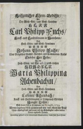 Hochzeitliches Ehren-Gedichte, Als Der Wohl-Edle, und Wohl-fürnehme Herr Carl Philipp Fuchs, Kauff- und Handelsmann in Mannheim, Des Hoch-Edlen, und Wohl-fürnehmen Herrn Johann Philipp Fuchs, Chur-Pfältzischen Wechsel-Gerichts, und Commercien-Raths Ehelicher Herr Sohn, Mit der Hoch-Edlen, viel Ehr- und Tugend-reichen Jungfer Maria Philippina Achenbachin, Des Hoch-Edlen und Wohl-fürnehmen Herrn Casimir Achenbach, Kauff- und Handelsmanns in Creutzenach Ehelichen Jungfer Tochter, Sich trauen ließ zu Creutzenach den [] Augusti, 1739.