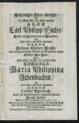 Hochzeitliches Ehren-Gedichte, Als Der Wohl-Edle, und Wohl-fürnehme Herr Carl Philipp Fuchs, Kauff- und Handelsmann in Mannheim, Des Hoch-Edlen, und Wohl-fürnehmen Herrn Johann Philipp Fuchs, Chur-Pfältzischen Wechsel-Gerichts, und Commercien-Raths Ehelicher Herr Sohn, Mit der Hoch-Edlen, viel Ehr- und Tugend-reichen Jungfer Maria Philippina Achenbachin, Des Hoch-Edlen und Wohl-fürnehmen Herrn Casimir Achenbach, Kauff- und Handelsmanns in Creutzenach Ehelichen Jungfer Tochter, Sich trauen ließ zu Creutzenach den [] Augusti, 1739.