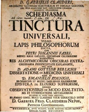 D. Gabrielis Clauderi, Archiatri Quondam Electoralis Et Ducalis Saxonici, Nec Non Academiae Nat. Curiosorum Caesareae Adjuncti Celeberrimi Schediasma Tinctura Universali, Vulgo Lapis Philosophorum Dicta : Cum Petri Johannis Fabri, Medici Regii Gallici, Quondam Celberrimi Manuscripto Res Alchymicorum Obscuras Extraordinaria Perspicuitate Explanante, Nec Non D. Adami Gottlob Berlichii Dissertatione De Medicina Universali Quin Et D. Emanuelis Koenigii, Professoris Et Medici Basiliensis Celeberrimi Epistola De Elixirio Sophorum, Eiusque Observationibus De Modo Exaltationis Et Vitrificatione Metallorum Revisum Et Hinc Inde Auctum, Praemisso Simul Beati Clauderi Vitae Curriculo Sistit D. Gabriel Frid. Clauderus Nepos, Physicus Gunzenhusensis
