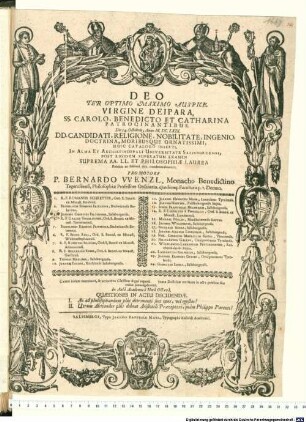 Deo Ter Optimo Maximo Auspice, Virgine Deipara, SS. Carolo, Benedicto Et Catharina Patrocinantibus. Die 14. Octobris, Anno M.DC.LXIX. DD. Candidati, Religione, Nobilitate, Ingenio, Doctrina, Moribusque Ornatissimi, Huic Catalogo Inserti, In Alma Et Archiepiscopali Universitate Salisburgensi, Post Rigidum Superatum Examen Suprema AA.LL. Et Philosophiae Laurea Publico ac solenni ritu condecorabuntur, Promotore P. Bernardo Wenzl, Monacho Benedictino Tegernseensi, Philosophiae Professore Ordinario, eiusdemq[ue] Facultatis p.t. Decano. ... : Caeteri itidem examinati, & altioribus Classibus digni reperti iuxta Doctrinae meritum in actu publico suo ordine promulgabuntur. In Aula Academica Hora Octava. Quaestiones In Actu Decidendae. I. An ad philosophandum plus detrimenti sint opes, vel egestas? II. Utrum Alexander plus debeat Aristoteli Praeceptori, quam Philippo Parenti?