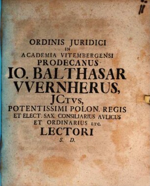 Ordinis Juridici In Academia Vitembergensi Prodecanus Io. Balthasar Wernherus, JCtvs, Potentissimi Polon. Regis Et Elect. Sax. Consiliarius Avlicus Et Ordinarius Etc. Lectori S. D.