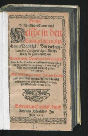 Formul Der Christlichen Ceremonien/ Welche in den Evangelischen Kirchen zu Dantzigk/ Bey verhandlung des Hochwürdigen Abendmals/ etc. gebreuchlich sein : Sampt einer Vorrede den Christlichen Leser/ Darinnen ein kurtze unterweisung zur Gottseligkeit angezeiget/ und auff etliche Streitpunct kürtzlich geantwort wird ; Allen Einfeltigen unnd Jungen Leuten zum unterricht gestellet/ Wie sie sich selbst prüfen/ und zum würdigen gebrauch des heiligen Abendmals bereiten sollen