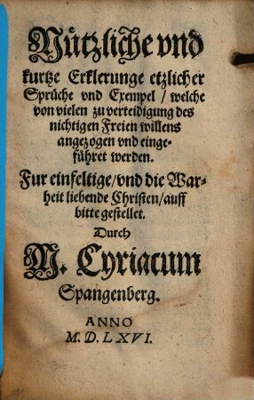 Nützliche vnd kurtze Erklerung etzlicher Sprüche vnd Exempel, welche von vielen zu verteidigung des nichtigen Freien willens angezogen vnd eingeführet werden : Fur einfeltige, vnd die Warheit liebende Christen, auff bitte gestellet