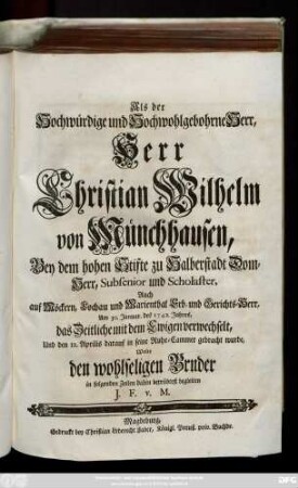 Als der Hochwürdige und Hochwohlgebohrne Herr, Herr Christian Wilhelm von Münchhausen, Bey dem ... Stifte zu Halberstadt Dom-Herr ... Auch auf Möckern ... Erb- und Gerichts-Herrn, Am 30. Januar. des 1742. Jahres, das Zeitliche mit dem Ewigen verwechselt, Und den 12. Aprilis ... in seine Ruhe-Cammer gebracht wurde, Wolte den ... Bruder in folgenden Zeilen dahin ... begleiten J. F. v. M.