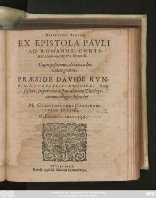 DISPUTATIO TERTIA.|| EX EPISTOLA PAVLI || AD ROMANOS, CONTI-||nens analysin capitis secundi.|| Cujus positiones, ... || PRAESIDE DAVIDE RVN=||GIO, S. THEOLOGIAE DOCTORE ET PRO-||feßore, in privato disputationum Theologi-||carum collegio defendet || M. CHRISTOPHORUS CADESREU-||TERUS Curiensis.|| 17. Ianuarii, anno 1596.||