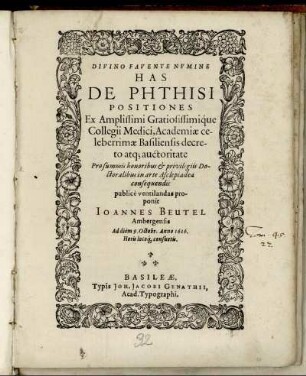 Has De Phthisi Positiones Ex ... Collegii Medici, Academiae celeberrimae Basiliensis decreto atq[ue] auctoritate Pro summis honoribus & privilegiis Doctoralibus in arte Asclepiadea consequendis publice ventilandas proponit Joannes Beutel Ambergensis Ad diem 9. Octobr. Anno 1616. ...