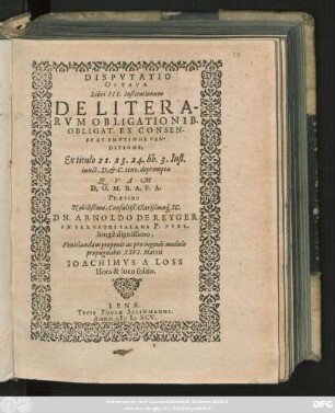 DISPVTATIO || OCTAVA || Libri III. Institutionum || DE LITERA-||RVM OBLIGATIONIB.|| OBLIGAT. EX CONSEN-||SV ET EMPTIONE VEN-||DITIONE,|| Ex titulo 22. 23. 24. lib. 3. Inst.|| iunct. D. et C. text. deprompta || QVAM || D. O. M. B. A. F. A.|| PRAESIDE || Nobilißimo, Consultiß. Clarißimo#́[que] IC.|| DN. ARNOLDO DE REYGER || IN ILLVSTRI SALANA P. PVBL.|| longè dignissimo,|| Ventilandam proponit ac pro ingenii modulo || propugnabit XXVI. Martii || IOACHIMVS A LOSS || Hora & loco solitis.||