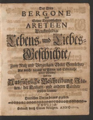 Des Edlen Bergone Und Seiner Tugendhafften Areteen Denckwürdige Lebens- und Liebes-Geschichte : Zum Nutz und Vergnügen Edeler Gemüther/ Als welche daraus die Sitten und Gebräuche vieler Völcker/ Und die Ausführliche Beschreibung Italien/ der Heiligen- und anderer Länder/ ersehen können ; In Deutschen Versen heraus gegeben