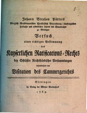 Johann Stephan Pütters Königlich Großbritannischen Churfürstlich Braunschweig-Lüneburgischen Hofrats und ordentlichen Lehrers des Staatsrechts zu Göttingen Versuch einer richtigen Bestimmung des kayserlichen Ratifications-Rechts bey Schlüssen Reichsständischer Versammlungen insonderheit der Visitation des Cammergerichts