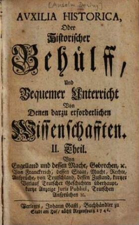 Auxilia Historica, Oder Behülff Zu denen Historischen und dazu erforderlichen Wissenschafften : Als nemlich I. Theil. Von Geographia elementari und Astronomica ... II. Theil. Von Engelland und dessen Macht ... III. Theil. Von Westphalen, Nieder-Sachsen ... IV. Theil. Von Oesterreich, Steyermarck, Kärnten ... V. Theil. Von Pohlen, dessen Geschichte ... VI. Theil. Von den gesamten Niederlanden ... VII. Theil enthält die Universal-Historie bis auf 1746 ... VIII. Theil. Von verschiedenen Sprachen, Erklärung der Staats-Kunst-Wörter ..., 2. Von Engelland und dessen Macht, Gebrechen, [et]c. Von Franckreich, dessen Staat, Macht, Rechte, Ansprüche, von Teutschland, dessen Zustand ...