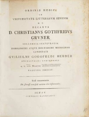 Ordinis Medici In Vniversitate Litterarvm Ienensi H.T. Decanus D. Christianvs Gothfridvs Grvner Sollemnia Inavgvralia ... Candidati Gvilielmi Godofredo Herder ... A.D. XIX. Martii CIƆIƆCCLXXXXVI. Habenda Indicit