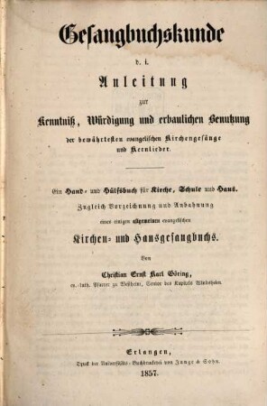 Gesangbuchskunde d. i. Anleitung zur Kenntniß, Würdigung und erbaulichen Benutzung der bewährtesten evangelischen Kirchengesänge und Kernlieder : ein Hand- und Hülfsbuch für Kirche, Schule und Haus ; zugleich Vorzeichnung und Abbahnung eines einigen allgemeinen evangelischen Kirchen- und Hausgesangbuchs
