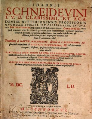 Joannis Schneidevini I.U.D. Clarissimi, Et Academiae Wittebergensis Professoris Quondam Publici, Et Celeberrimi, In Quatuor Institutionum Imperialium D. Iustiniani libros, Commentarii : Praeterea Non Modo Legum, Paragraphorum, Rerumque similium loca plenius citata; sed & multa per Schneidewinum directe prolata, in orationem obliquam Iusti Hartmanni, legum candidati doctissimi, studio pereleganter conversa sunt. Additus Est Item Index Materiarum Scitu Dignarum, Vetere illo dimidia fere parte ex annotationibus Gothofredianis & aliorum locupletior effectus