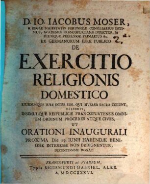 D. Io. Iacobus Moser, S. Regiae Majestatis Porussicae Consiliarius Intimus ... Ex Germanorum Iure Publico De Exercitio Religionis Domestico Eiusdemque Iure Inter Eos, Qui Diversa Sacra Colunt : Disserit, Insimulque Reipublicae Francofurtensis Omnium Ordinum Proceres Atque Cives, Ut Orationi Inaugurali Proxima Die 19. Iunii Habendae Benigne Interesse Non Dedignentur Decentissime Rogat