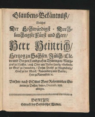 Glaubens-Bekäntnüß/ Welches Der Hochwürdigst-Durchlauchtigste Fürst und Herr/ Herr Heinrich/ Hertzog zu Sachsen ... Vor der/ nach Gottes Wort Reformirten/ Gemeine zu Dessau/ den 30. Decemb. 1688. ablegte
