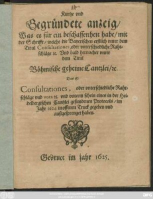 Kurtze und Gegründete anzeig/ Was es für ein beschaffenheit habe/ mit der Schrifft/ welche die Bayerischen erstlich unter dem Titul Consultationes, oder unterschiedliche Rahtschläge [et]c. Und bald hernacher unter dem Titul Böhmische geheime Cantzlei/ [et]c. Das ist/ Consultationes, oder unterschiedliche Rahtschläge ... im Jahr 1624 in offenen Truck gegeben und außgesprenget haben