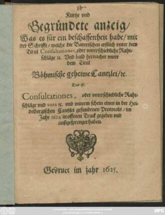 Kurtze und Gegründete anzeig/ Was es für ein beschaffenheit habe/ mit der Schrifft/ welche die Bayerischen erstlich unter dem Titul Consultationes, oder unterschiedliche Rahtschläge [et]c. Und bald hernacher unter dem Titul Böhmische geheime Cantzlei/ [et]c. Das ist/ Consultationes, oder unterschiedliche Rahtschläge ... im Jahr 1624 in offenen Truck gegeben und außgesprenget haben