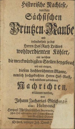 Historische Nachlese, von dem Sächsischen Printzen-Raube, und insonderheit zu des Herrn Hof-Rath Trillers wohlverdienten Köhler, aus welchem die merckwürdigsten Stellen beygebracht, und mit einigen ... noch unbekannt gebliebenen Nachrichten erläutert werden