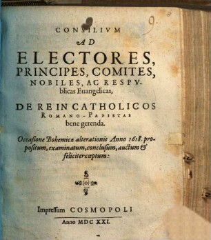 Consilium Ad Electores, Principes, Comites, Nobiles, Ac Respublicas Evangelicas, De Re In Catholicos Romano-Papistas bene gerenda : Occasione Bohemicae alterationis Anno 1618. propositum, examinatum, conclusum, auctum & feliciter coeptum