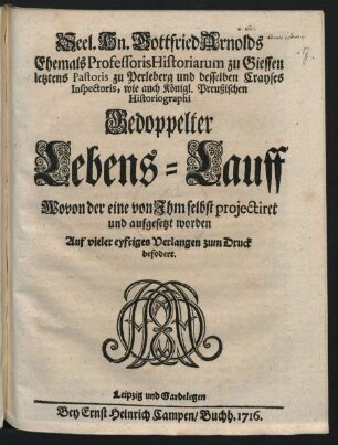 Seel. Hn. Gottfried Arnolds Ehemals Professoris Historiarum zu Giessen letztens Pastoris zu Perleberg ... Gedoppelter Lebens-Lauff : Wovon der eine von ihm selbst projectiret und aufgesetzet worden ; Auf vieler eyfriges Verlangen zum Druck befodert.