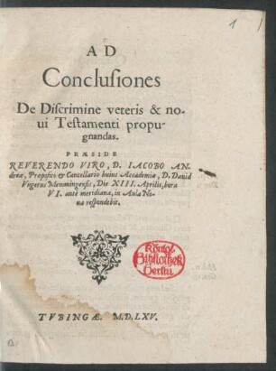 AD || Conclusiones || De Discrimine veteris & no-||ui Testamenti propu-||gnandas.|| PRAESIDE || REVERENDO VIRO, D. IACOBO AN-||dreae, Praeposito et Cancellario huius Accademiae, D. Dauid || Vngerus Memmingensis, Die XIII. Aprilis, hora || VI. antè meridiana. in Aula No-||ua respondebit.||