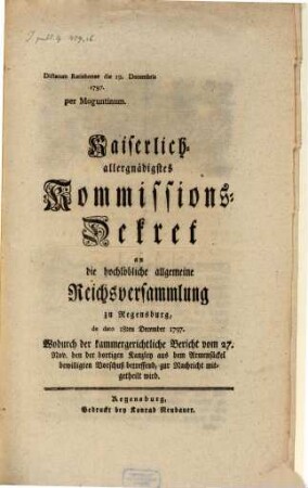 Kaiserlich allergnädigstes Kommissions-Dekret an die hochlöbliche allgemeine Reichsversammlung zu Regensburg, de dato 18ten December 1797. Wodurch der kammergerichtliche Bericht vom 27. Nov. den der dortigen Kanzley aus dem Armensäckel bewilligten Vorschuß betreffend, zur Nachricht mitgetheilt wird : Dictatum Ratisbonae die 19. Decembris 1797. per Moguntinum