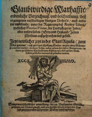 Glaubwirdige, Warhaffte, ordenliche Verzeichnuß vnd beschreibung, deß ergangenen vnschuldigen blutigen Vrtheils, auch anderer vmbstende vnter der Regierung deß Keysers Tiberij, welliches Pontius Pilatus, der Landpfleger in Judea, vber vnsern lieben HErrn vnd Heyland, Jesum Christum außgesprochen vnd gefellt : Jetzt newlicher zeyt in der Statt Aquila ...verwarlich gefunden worden ; Sampt vnterschiedlicher vermeldung, der 20. Beysitzenden Gerichtspersonen mit Namen genan[n]t ...