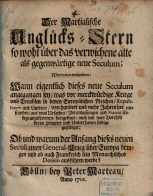 Der Martialische Unglücks-Stern so wohl über das verwichene alte als gegenwärtige neue Seculum : Worinnen enthalten: Wann eigentlich dieses neue Seculum angegangen sey, was vor merckwürdige Kriege und Troublen in denen Europäischen Reichen, Republiquen und Ländern, von hundert und mehr Jahren her entstanden, aus was Ursachen, Veranlassungen und Praetext selbige angesponnen, fortgesetzet, auch mit was Vortheil deren Häupter und Unterthanen selbige geendiget; Ob und warum der Anfang dieses neuen Seculi einen General-Krieg über Europa bringen und ob auch Franckreich sein Monarchisches Dessein ausführen werde?