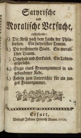 Satyrische und moralische Versuche : enthaltende: 1.) Die Reise nach dem Lande der Philosophen ... 2.) Die Versteinerte Stadt ... [3.]) Omphale und Herkules ... 4.) Elegie und Frauenzimmer in ungebundener Rede. 5.) Fabeln zum Unterrichte für ein junges Frauenzimmer
