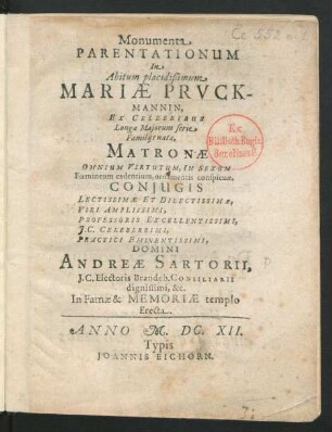 Monumenta Parentationum In Abitum placidißimum Mariae Pruckmannin : Ex Celebribus Longa Maiorum serie Familiis natae, Matronae Omnium Virtutum, In Sexum Foemineum cadentium, ornamentis conspicuae, Coniugis Lectissimae Et Dilectissimae, Viri Amplissimi, Professoris ... Domini Andreae Sartorii ... In Famae & Memoriae templo Erecta