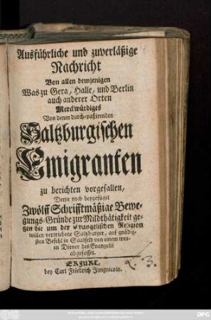 Ausführliche und zuverläßige Nachricht Von allen demjenigen Was zu Gera, Halle, und Berlin auch anderer Orten Merckwürdiges Von denen durch-paßirenden Saltzburgischen Emigranten zu berichten vorgefallen : Deme noch beygefüget Zwölff Schrifftmäßige Bewegungs-Gründe zur Mildthätigkeit gegen die um der Evangelischen Religion willen vertriebene Saltzburger ; [N. d. 12. Maji, 1732.]