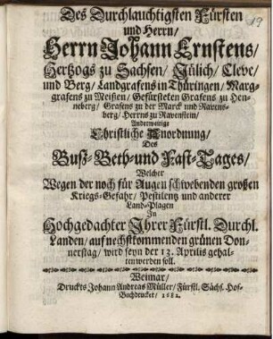 Des Durchlauchtigsten Fürsten und Herrn/ Herrn Johann Ernstens/ Hertzogs zu Sachsen ... Anderweitige Christliche Anordnung/ Des Buß- Beth- und Fast-Tages/ Welcher Wegen der noch für Augen schwebenden großen Kriegs-Gefahr/ Pestilentz und anderer Land-Plagen In ... Ihrer Fürst. Durchl. Landen/ auf nechstkommenden grünen Donnerstag/ wird seyn der 13. Aprilis gehalten werden soll : [Signatum Weimar zur Wilhelmsburg/ den 31. Martii 1682.]