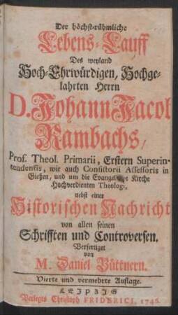Der höchst-rühmliche Lebens-Lauff Des weyland Hoch-Ehrwürdigen, Hochgelahrten Herrn D. Johann Jacob Rambachs, Prof. Theol. Primarii, Erstern Superintendentis, wie auch Consisterii Assessoris in Gießen, und um die Evangelische Kirche Hochverdienten Theologi : nebst einer Historischen Nachricht von allen seinen Schrifften und Controversen