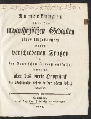 Anmerkungen über die unpartheyischen Gedanken eines Ungenannten wegen verschiedenen Fragen in der Bayrischen Succeßionssache, besonders über das vierte Hauptstuck die Böhmische Lehen in der obern Pfalz betreffend