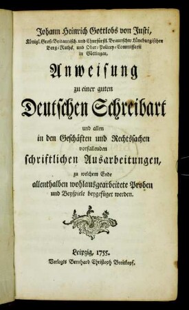 Johann Heinrich Gottlobs von Justi, Königl. Groß-Britannisch. und Churfürstl. Braunschw. Lüneburgischen Berg-Raths ... Anweisung zu einer guten Deutschen Schreibart und allen in den Geschäften und Rechtssachen vorfallenden schriftlichen Ausarbeitungen : zu welchem Ende allenthalben wohlausgearbeitete Proben und Beyspiele beygefüget werden