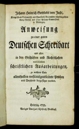 Johann Heinrich Gottlobs von Justi, Königl. Groß-Britannisch. und Churfürstl. Braunschw. Lüneburgischen Berg-Raths ... Anweisung zu einer guten Deutschen Schreibart und allen in den Geschäften und Rechtssachen vorfallenden schriftlichen Ausarbeitungen : zu welchem Ende allenthalben wohlausgearbeitete Proben und Beyspiele beygefüget werden