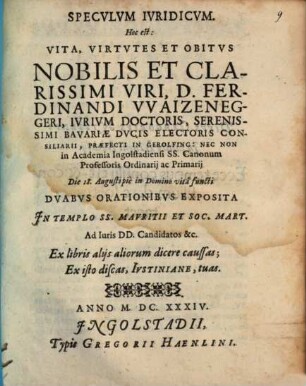Speculum Iuridicum. Hoc Est: Vita, Virtutes Et Obitus Nobilis Et Clarissimi Viri, D. Ferdinandi Waizeneggeri, Iurium Doctoris ... in Academia Ingolstadiensi ... Die 18. Augusti pie in Domino vita functi : Duabus Orationibus Exposita In Templo SS. Mauritii Et Soc. Mart. ...