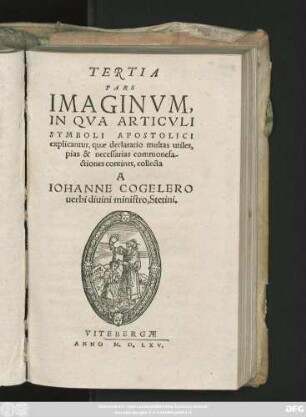 TERTIA || PARS || IMAGINVM,|| IN QVA ARTICVLI || SYMBOLI APOSTOLICI || explicantur, quae declaratio multas utiles,|| pias & necessarias commonefa-||ctiones continet, collecta || A || IOHANNE COGELERO || uerbi diuini ministro, Stetini.||