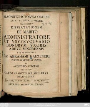 Magnifici ICtorvm Ordinis In Academia Lipsiensi Consensv Dissertationem De Marito Administratore Et Vsvfrvctvario Bonorvm Vxoris Adhvc Minorennis Svb Moderamine Dn. Abrahami Kaestneri Ivrivm Doctoris Et Pract. In Avditorio ICtorvm Defendet Carolvs Gottlieb Müllervs Delitio-Misn. Lipsiae, M DCC XXXIX. die IV. Martii