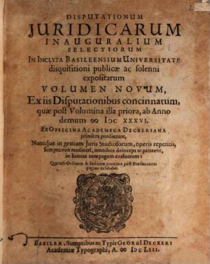 Disputationum Juridicarum Inauguralium Selectiorum In Inclyta Basileensium Universitate disquisitioni publicae ac solenni expositarum Volumen Novum : Ex iis Disputationibus concinnatum, quae post Volumina illa priora, ab Anno demum MDCXXXVI. Ex Officina Academica Deckeriana primùm prodierunt, Nuncque in gratiam Juris Studiosorum, operis repetitis, sumptu non mediocri, omnibus deinceps ut paterent, in hancce compagem coaluerunt ...