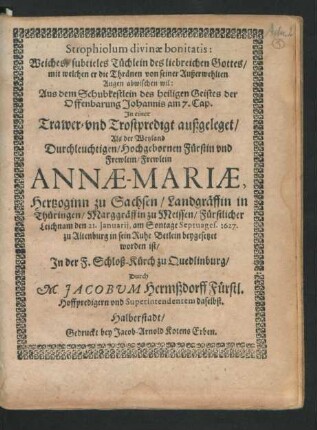 Strophiolum divinae bonitatis: : Weiches/ subtieles Tüchlein des liebreichen Gottes/ mit welchen er die Thränen von seiner Außerwehlten Augen abwischen wil ... In einer Trawer- und Trostpredigt außgeleget/ Als der ... Annae-Mariae, Hertzoginn zu Sachsen/ Landgräffin in Thüringen ... Leichnam den 21. Ianuarii, am Sontage Septuages. 1627. zu Altenburg ... beygesetzet worden ist/