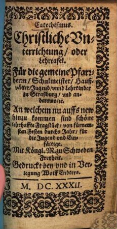 Catechismus. Christliche Vnterrichtung, oder Lehrtafel : Für die gemeine Pfarrherrn, Schulmeister, Haußvätter, Jugend, vnnd Lehrkinder zu Straßburg, vnd anderswo, [et]c. ; An welchem nu auffs new hinzu kommen sind schöne lehrhaffte Fragstück, von fürnemsten Festen durchs Jahr, für die Jugend vnd Einfältige