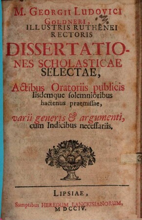 M. Georgii Ludovici Goldneri, Illustris Ruthenei Rectoris Dissertationes Scholasticae Selectae : Actibus Oratoriis publicis Iisdemque solemnioribus hactenus praemissae, varii generis & argumenti, cum Indicibus necessariis