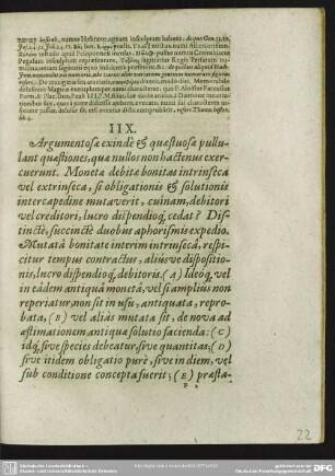 IIX. Argumentosae exinde & quaestuosae pullulant quaestiones, quae nullos non hactenus exercuerunt. Monetae debitae bonitas intrinseca vel extrinseca, si obligationis & solutionis intercapedine mutaverit, cuinam debitori vel creditori, lucro dispendioq[ue] cedat? Distincte, succincte duobus aphorismis expedio Mutata bonitate interim intrinseca, respicitur tempus contractus, aliusve dispositionis, lucro dispendioq[ue] debitoris. (A) Ideoq[ue] vel in eadem antiqua moneta, vel si amplius non reperiatur, non sit in usu, antiquata, reprobata, (B) vel alias mutata sit, de nova ad aestinationem antiquae solutio facienda: (C) idq[ue] sive species debeatur, sive quantitas; (D) sive itidem obligatio pure, sive in diem, vel sub conditione concepta fuerit; (E) praestationemq[ue] sive unam, sive succeßivam habeat. (F)