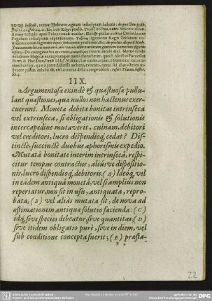 IIX. Argumentosae exinde & quaestuosae pullulant quaestiones, quae nullos non hactenus exercuerunt. Monetae debitae bonitas intrinseca vel extrinseca, si obligationis & solutionis intercapedine mutaverit, cuinam debitori vel creditori, lucro dispendioq[ue] cedat? Distincte, succincte duobus aphorismis expedio Mutata bonitate interim intrinseca, respicitur tempus contractus, aliusve dispositionis, lucro dispendioq[ue] debitoris. (A) Ideoq[ue] vel in eadem antiqua moneta, vel si amplius non reperiatur, non sit in usu, antiquata, reprobata, (B) vel alias mutata sit, de nova ad aestinationem antiquae solutio facienda: (C) idq[ue] sive species debeatur, sive quantitas; (D) sive itidem obligatio pure, sive in diem, vel sub conditione concepta fuerit; (E) praestationemq[ue] sive unam, sive succeßivam habeat. (F)