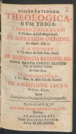 Dissertationum Theologicarum Triga : I. Henrici Hickmanni ... De Haeresium Origine. II. R. Crossen ... De Insipientia Rationis Humanae, Gratia Christi Destitutae, In Rebus Fidei ... Simonis Ford ... De Ambitione Sacra ... ; Iuxta Exemplaria Oxoniae in Anglia impressa