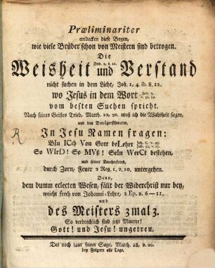 Præliminariter entdecken diese Bogen, wie viele Brüder schon von Meistern sind betrogen. Die Dan. 2, v. 21. Weisheit und Verstand nicht suchen in dem Licht, Joh. 1,4 ib. 8.12. wo Jesus in dem Wort Joh. 5, v. 38.39. vom besten Suchen spricht : Nach seines Geistes Trieb, Matth. 10,20 muß ich die Wahrheit sagen, und den Betrügerschwarm, In Jesu Namen fragen: BIn ICch Von Gott beLehrt Joh. 6, v. 45. Jesa. 54, v. 13. So VVIrD! So MVß! SeIn VVerCk bestehen, und seiner Knechtefeind, durch Zorn, Feuer 3 Reg. 1. v. 10. untergehen. Denn, dem dumm eclecten Wesen, fällt der Widerchrist nur bey, weicht frech von Johanni-Lehre, 2 Ep. v. 6-11. und des Meisters 3 mal 3. So verbrechlich sind jetzt Maurer! Gott! und Jesu! ungetreu